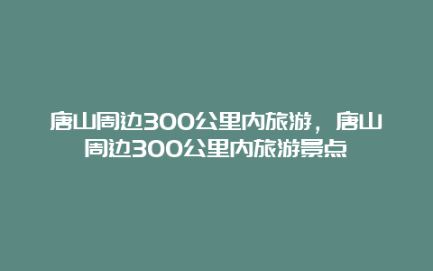 唐山周边300公里内旅游，唐山周边300公里内旅游景点