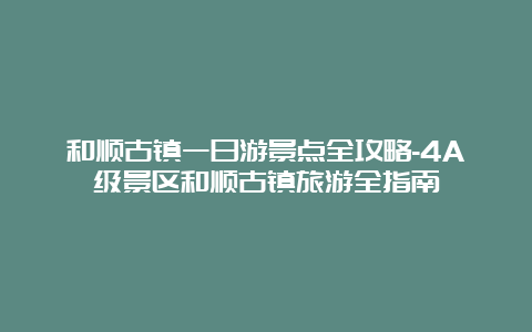 和顺古镇一日游景点全攻略-4A级景区和顺古镇旅游全指南