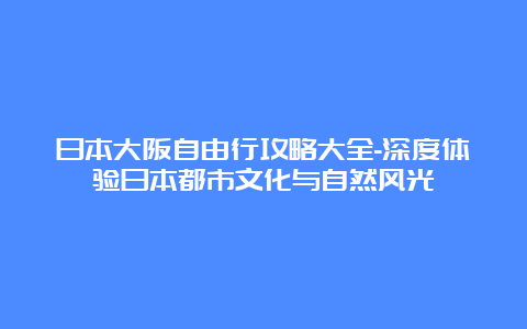 日本大阪自由行攻略大全-深度体验日本都市文化与自然风光