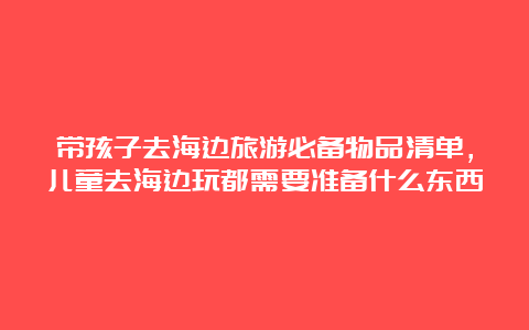 带孩子去海边旅游必备物品清单，儿童去海边玩都需要准备什么东西