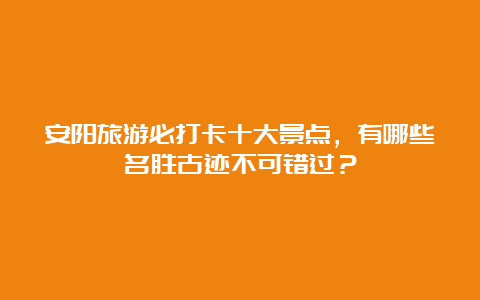 安阳旅游必打卡十大景点，有哪些名胜古迹不可错过？