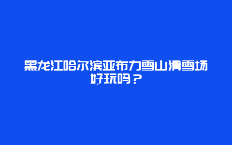 黑龙江哈尔滨亚布力雪山滑雪场好玩吗？