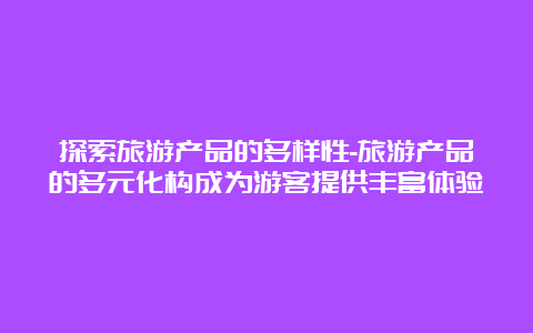 探索旅游产品的多样性-旅游产品的多元化构成为游客提供丰富体验