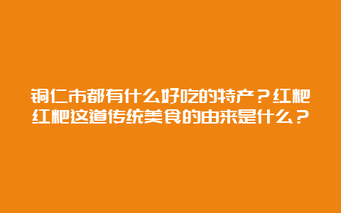 铜仁市都有什么好吃的特产？红粑红粑这道传统美食的由来是什么？