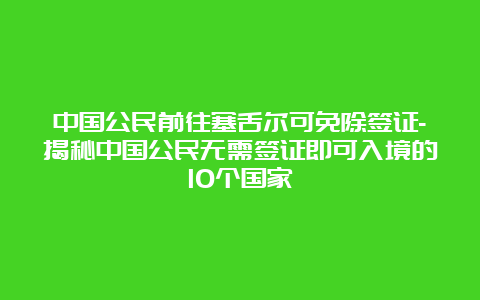 中国公民前往塞舌尔可免除签证-揭秘中国公民无需签证即可入境的10个国家