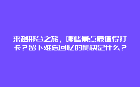 来趟邢台之旅，哪些景点最值得打卡？留下难忘回忆的秘诀是什么？