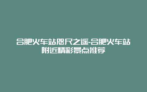 合肥火车站咫尺之遥-合肥火车站附近精彩景点推荐