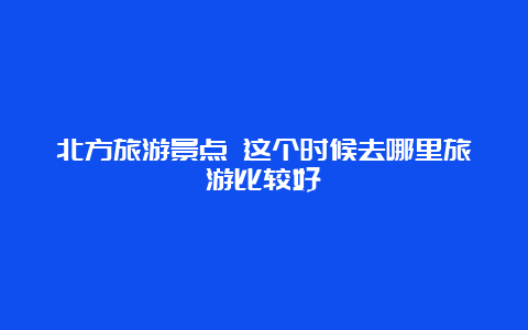 北方旅游景点 这个时候去哪里旅游比较好