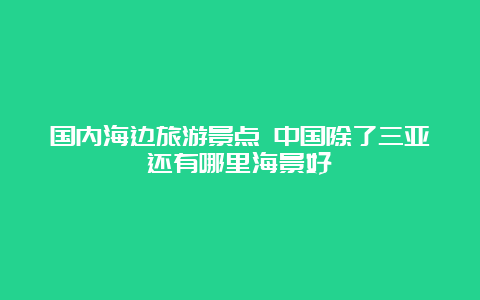 国内海边旅游景点 中国除了三亚还有哪里海景好