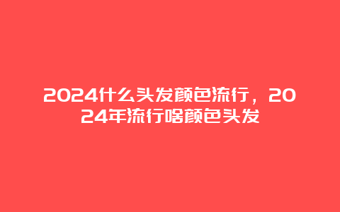 2024什么头发颜色流行，2024年流行啥颜色头发