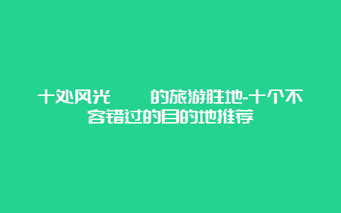 十处风光旖旎的旅游胜地-十个不容错过的目的地推荐