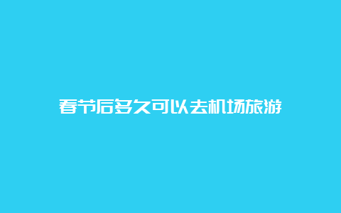 春节后多久可以去机场旅游