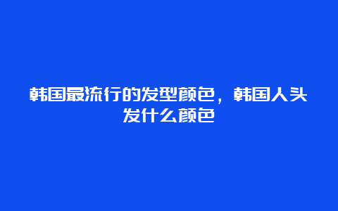 韩国最流行的发型颜色，韩国人头发什么颜色