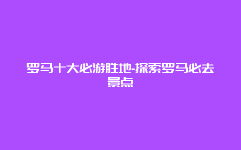 罗马十大必游胜地-探索罗马必去景点