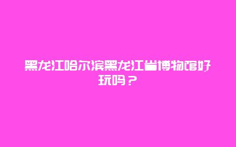 黑龙江哈尔滨黑龙江省博物馆好玩吗？