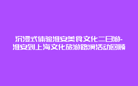 沉浸式体验淮安美食文化二日游-淮安到上海文化旅游路演活动回顾