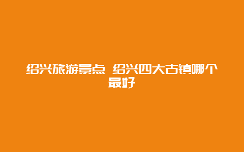 绍兴旅游景点 绍兴四大古镇哪个最好