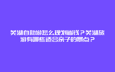 芜湖自助游怎么规划省钱？芜湖旅游有哪些适合亲子的景点？