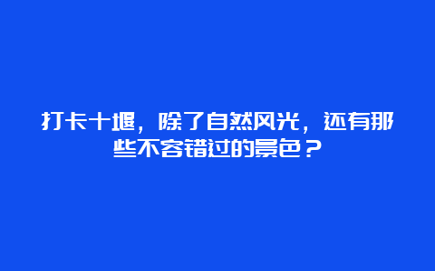 打卡十堰，除了自然风光，还有那些不容错过的景色？