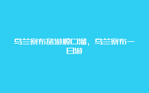 乌兰察布旅游顺口溜，乌兰察布一日游