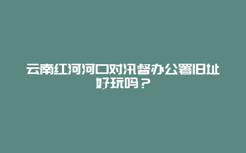 云南红河河口对汛督办公署旧址好玩吗？