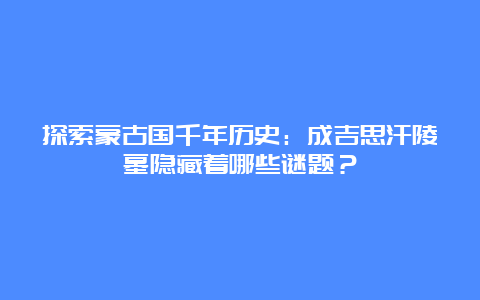 探索蒙古国千年历史：成吉思汗陵墓隐藏着哪些谜题？