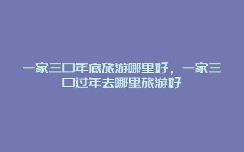 一家三口年底旅游哪里好，一家三口过年去哪里旅游好