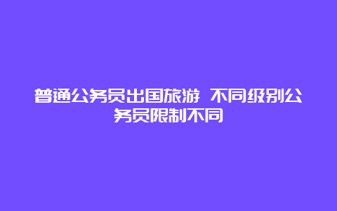 普通公务员出国旅游 不同级别公务员限制不同