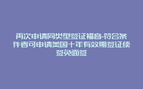 再次申请同类型签证福音-符合条件者可申请美国十年有效期签证续签免面签