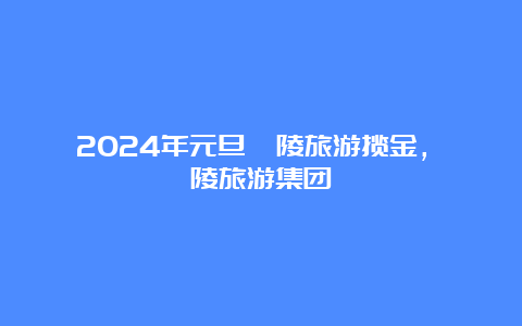 2024年元旦涪陵旅游揽金，涪陵旅游集团