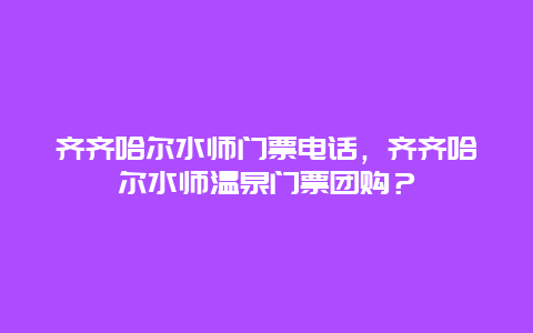 齐齐哈尔水师门票电话，齐齐哈尔水师温泉门票团购？