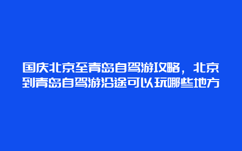 国庆北京至青岛自驾游攻略，北京到青岛自驾游沿途可以玩哪些地方