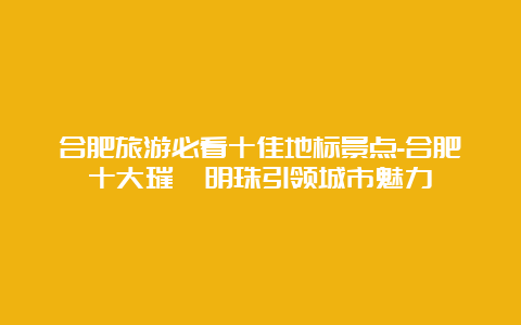 合肥旅游必看十佳地标景点-合肥十大璀璨明珠引领城市魅力