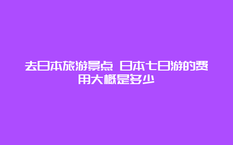 去日本旅游景点 日本七日游的费用大概是多少