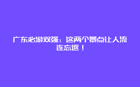 广东必游双强：这两个景点让人流连忘返！