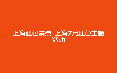 上海红色景点 上海7月红色主题活动