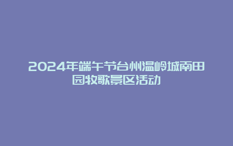 2024年端午节台州温岭城南田园牧歌景区活动