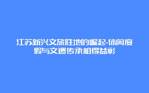 江苏新兴文旅胜地的崛起-休闲度假与文遗传承相得益彰