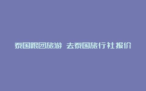 泰国跟团旅游 去泰国旅行社报价