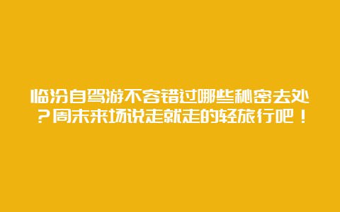 临汾自驾游不容错过哪些秘密去处？周末来场说走就走的轻旅行吧！