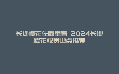 长沙樱花在哪里看 2024长沙樱花观赏地点推荐