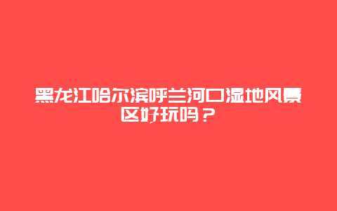 黑龙江哈尔滨呼兰河口湿地风景区好玩吗？