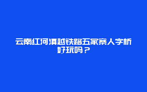 云南红河滇越铁路五家寨人字桥好玩吗？