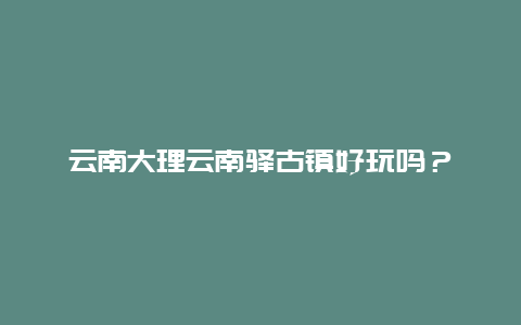 云南大理云南驿古镇好玩吗？