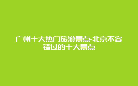 广州十大热门旅游景点-北京不容错过的十大景点