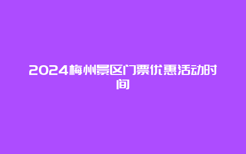 2024梅州景区门票优惠活动时间