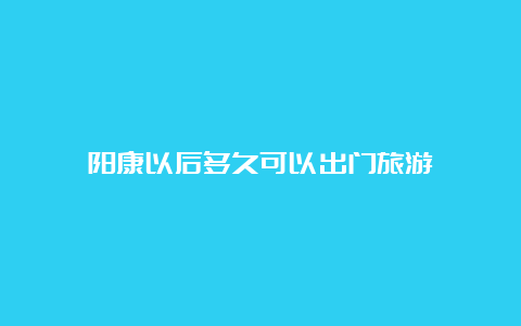 阳康以后多久可以出门旅游