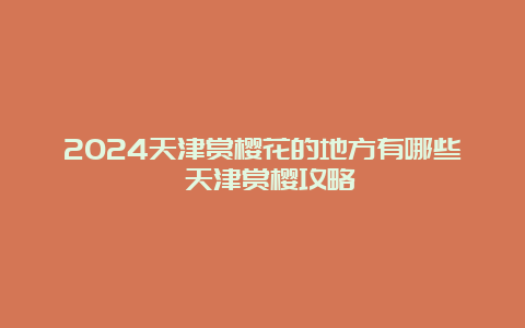 2024天津赏樱花的地方有哪些 天津赏樱攻略