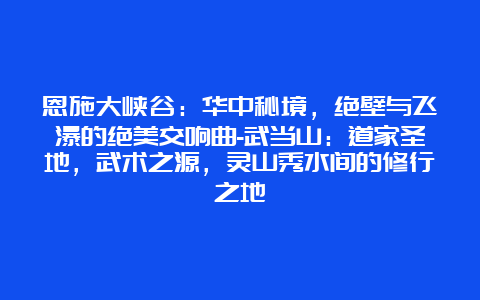 恩施大峡谷：华中秘境，绝壁与飞瀑的绝美交响曲-武当山：道家圣地，武术之源，灵山秀水间的修行之地