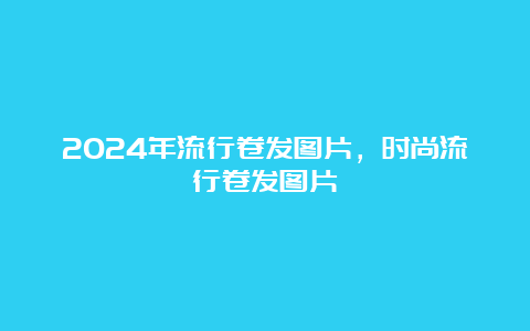 2024年流行卷发图片，时尚流行卷发图片